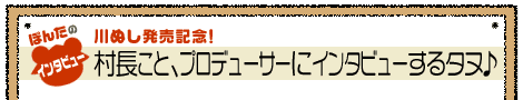 ぽんたのインタビュー／川ぬし発売記念！村長こと、プロデューサーにインタビューするタヌ♪