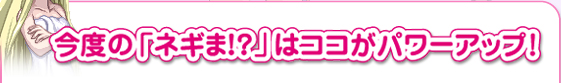 今度の「ネギま！？」はココがパワーアップ！