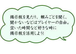 掲示板を見たり、頼みごとを聞く、聞かないなどはプレイヤーの自由。空いた時間など好きな時に掲示板を活用しよう！