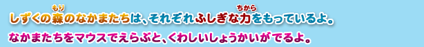 しずくの森のなかまたちは、それぞれふしぎな力をもっているよ。なかまたちをマウスでえらぶと、くわしいしょうかいがでるよ。