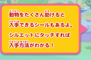 動物をたくさん助けると入手できるシールもあるよ。
シルエットにタッチすれば入手方法がわかる！