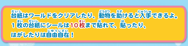 台紙はワールドをクリアしたり、動物を助けると入手できるよ。
1枚の台紙にシールは10枚まで貼れて、貼ったり、
はがしたりは自由自在！