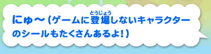 にゅ〜（ゲームに登場しないキャラクターのシールもたくさんあるよ！）