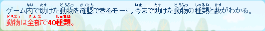 ゲーム内で助けた動物を確認できるモード。
今まで助けた動物の種類と、数がわかる。
動物は全部で4０種類。