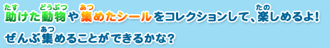 助けた動物や集めたシールをコレクションして、楽しめるよ！
ぜんぶ集めることができるかな？