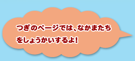 つぎのぺーじでは、なかまたちをしょうかいするよ！