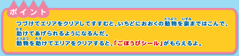 ※ポイント
つづけてエリアをクリアしてすすむと、いちどにおおくの動物を泉まではこんで、助けてあげられるようになるんだ。動物を助けてエリアをクリアすると、「ごほうびシール」がもらえるよ。