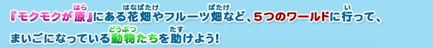 『モクモクが原』にある花畑やフルーツ畑など、5つのワールドに行って、まいごになっている動物たちを助けよう！