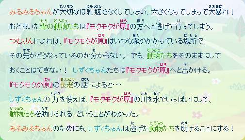 みるみるちゃんが大切なほ乳瓶をなくしてしまい、大きくなってしまって大暴れ！
おどろいた森の動物たちは『モクモクが原』の方へと逃げて行ってしまう。つむりんによれば、
『モクモクが原』はいつも霧がかかっている場所で、その先がどぅなっているのか分からない。
でも、動物たちをそのままにしておくことはできない！
しずくちゃんたちは『モクモクが原』へと出かける。
『モクモクが原』の長老の話によると…
しずくちゃんの力を使えば、『モクモクが原』の川を水でいっぱいにして、動物たちを助けられる、ということがわかった。みるみるちゃんのためにも、しずくちゃんは逃げた動物たちを助けることにする！