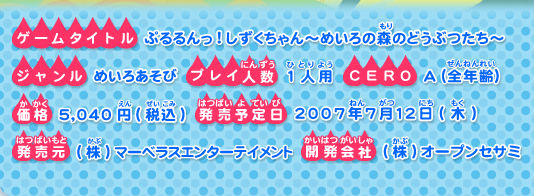 ゲームタイトル ：ぷるるんっ！しずくちゃん〜めいろの森のどうぶつたち〜
ジャンル ： めいろあそび
プレイ人数 ： 1人用
CERO ： A（全年齢）
価格 ： 5,040円(税込)
発売予定日 ： 2007年7月12日（木）
発売元 ： (株)マーベラスエンターテイメント
開発会社 ： (株)オープンセサミ