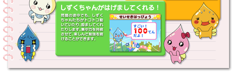 しずくちゃんがはげましてくれる！問題の途中でも、しずくちゃんたちがトコトコ動いていたり、励ましてくれたりします。集中力を持続させて、楽しんで勉強を続けることができます。