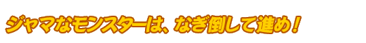 ジャマなモンスターは、なぎ倒して進め！
