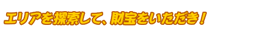 エリアを探索して、財宝をいただき！