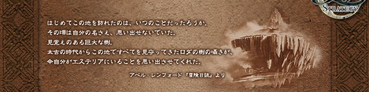 はじめてこの地を訪れたのは、いつのことだったろうか。-その頃は自分の名さえ、思い出せないでいた。-見覚えのある巨大な樹。-太古の時代からこの地ですべてを見守ってきたロダの樹の囁きが、-今自分がエステリアにいることを思い出させてくれた。-アベル・レンフォード『冒険日誌』より
