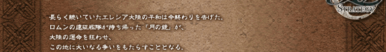 長らく続いていたエレシア大陸の平和は今終わりを告げた。ロムンの遠征艦隊が持ち帰った「月の鏡」が、大陸の運命を狂わせ、この地に大いなる争いをもたらすこととなる。