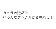 カメラの数だけいろんなアングルから見れる！