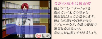 会話の基本は選択肢
彼とのコミュニケーションを進めていく上での基本は選択肢によって会話をします。
彼からの誘いや自分からのアプローチなど、会話の要所で選択肢が出るので、意中の彼に想いを伝えましょう。