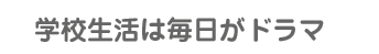 学校生活は毎日がドラマ