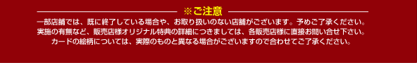 ※ご注意　一部店舗では、既に終了している場合や、お取り扱いのない店舗がございます。予めご了承ください。 実施の有無など、販売店様オリジナル特典の詳細につきましては、各販売店様に直接お問い合せ下さい。 カードの絵柄については、実際のものと異なる場合がございますので合わせてご了承ください。