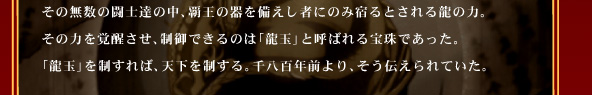 その無数の闘士達の中、覇王の器を備えし者にのみ宿るとされる龍の力。
その力を覚醒させ、制御できるのは「龍玉」と呼ばれる宝珠であった。
「龍玉」を制すれば、天下を制する。千八百年前より、そう伝えられていた。