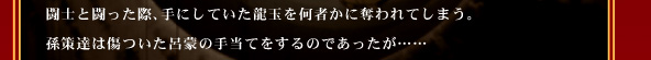 闘士と闘った際、
手にしていた龍玉を何者かに奪われてしまう。
孫策達は傷ついた呂蒙の手当てをするのであったが……