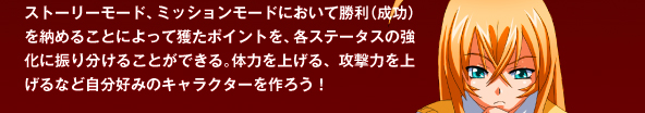 ストーリーモード、ミッションモードにおいて勝利（成功）を納めることによって獲たポイントを、各ステータスの強化に振り分けることができる。体力を上げる、攻撃力を上げるなど自分好みのキャラクターを作ろう！