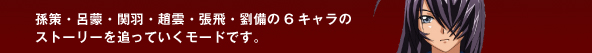 孫策・呂蒙・関羽・趙雲・張飛・劉備の6キャラのストーリーを追っていくモードです。