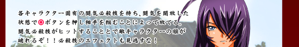 各キャラクター固有に闘気必殺技を持ち、闘気を開放した状態で○ボタンを押し相手を掴むことによって放てる。闘気必殺技がヒットすることで敵キャラクターの服が破れるぞ!!必殺技のエフェクトも見逃すな!