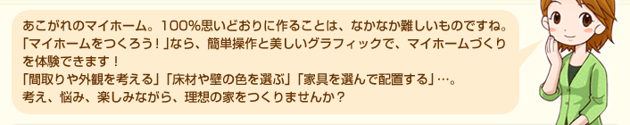 あこがれのマイホーム。100％思いどおりに作ることは、なかなか難しいものですね。「マイホームをつくろう！」なら、簡単操作と美しいグラフィックで、マイホームづくりを体験できます！「間取りや外観を考える」「床材や壁の色を選ぶ」「家具を選んで配置する」…。考え、悩み、楽しみながら、理想の家をつくりませんか？