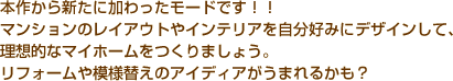 本作から新たに加わったモードです！！　マンションのレイアウトやインテリアを自分好みにデザインして、理想的なマイホームをつくりましょう。　リフォームや模様替えのアイディアがうまれるかも？