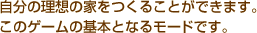 自分の理想の家をつくることができます。　このゲームの基本となるモードです。