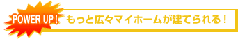 POWER UP!　もっと広々マイホームが建てられる！