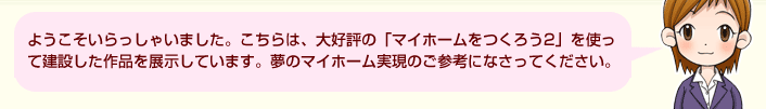 ようこそいらっしゃいました。こちらは、大好評の「マイホームをつくろう2」を使って建設した作品を展示しています。夢のマイホーム実現のご参考になさってください。