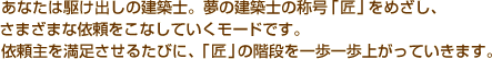 あなたは駆け出しの建築士。夢の建築士の称号「匠」をめざし、さまざまな依頼をこなしていくモードです。　依頼主を満足させるたびに、「匠」の階段を一歩一歩上がっていきます。