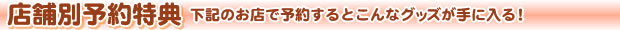 店舗別予約特典 下記のお店で予約するとこんなグッズが手に入る！