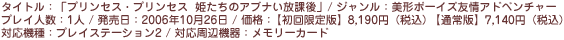 タイトル：「プリンセス・プリンセス　姫たちのアブナい放課後」／ジャンル：美形ボーイズ友情アドベンチャー／プレイ人数：1人／発売日：2006年秋10月26日／価格：【初回限定版】8,190円（税込）【通常版】7,140円（税込）／対応機種：プレイステーション2／対応周辺機器：メモリーカード