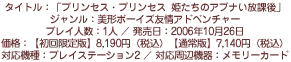 タイトル：「プリンセス・プリンセス　姫たちのアブナい放課後」／ジャンル：美形ボーイズ友情アドベンチャー／プレイ人数：1人／発売日：2006年10月26日／価格：【初回限定版】8,190円（税込）【通常版】7,140円（税込）／対応機種：プレイステーション2／対応周辺機器：メモリーカード