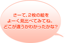 さーて、２枚の絵をよーく見比べてみてね。どこが違うかわかったかな？