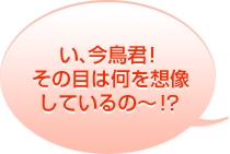 
い、今鳥君!その目は何を想像しているの〜!?