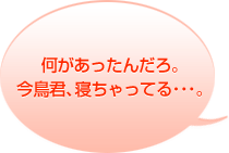 何があったんだろ。今鳥君、寝ちゃってる・・・。