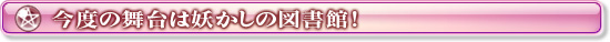 今度の舞台は妖かしの図書館！