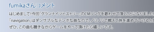 fumikaさんコメント はじめまして！今回「グランナイツヒストリー」のCMソングを歌わせて頂くことになりましたfumikaです。「navigation」はダンサブルなテンポな曲なので、ノリノリで戦えて旅を進めていけると思います。<br>ぜひ、この曲も聴きながらゲームをやって頂けたら嬉しいです。