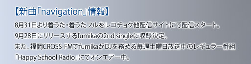 【新曲「navigation」情報】 8月31日より着うた・着うたフルをレコチョク他配信サイトにて配信スタート。 9月28日にリリースするfumikaの2nd singleに収録決定。 また、福岡CROSS-FMでfumikaがDJを務める毎週土曜日放送中のレギュラー番組 「Happy School Radio」にてオンエアー中。