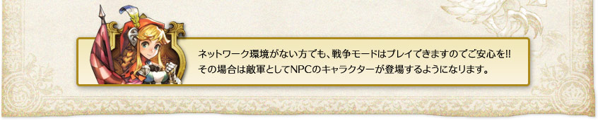 「ネットワーク環境がない方でも、戦争モードはプレイできますのでご安心を!!その場合は敵軍としてNPCのキャラクターが登場するようになります。」