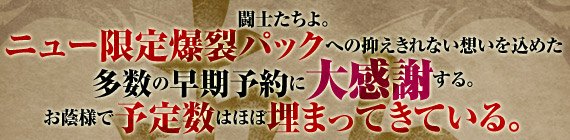 闘士たちよ。ニュー限定爆裂パックへの抑えきれない想いを込めた多数の早期予約に大感謝する。お蔭様で予定数はほぼ埋まってきている。