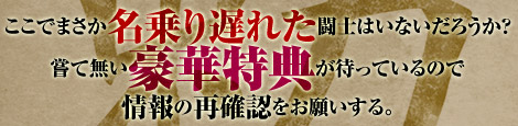 ここでまさか名乗り遅れた闘士はいないだろうか？嘗て無い豪華特典が待っているので情報の再確認をお願いする。