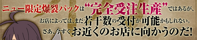 ニュー限定爆裂パックは“完全受注生産”ではあるが、お店によっては、まだ若干数の受付が可能かもしれない。さあ、今すぐお近くのお店に向かうのだ！