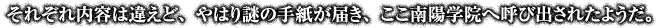 それぞれ内容は違えど、やはり謎の手紙が届き、ここ南陽学院へ呼び出されたようだ。