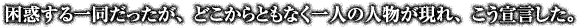 困惑する一同だったが、どこからともなく一人の人物が現れ、こう宣言した。