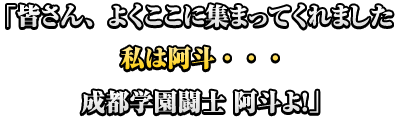 「皆さん、よくここに集まってくれました　私は阿斗・・・　成都学園闘士　阿斗よ！」